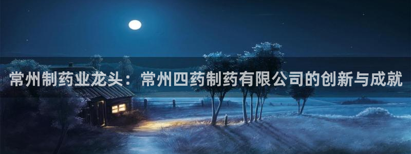 九游会老哥必备的交流社区：常州制药业龙头：常州四药制药有限公司的创新与成就