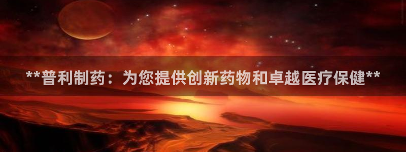 九游会老哥俱乐部交流社区：**普利制药：为您提供创新药物和卓越医疗保健**
