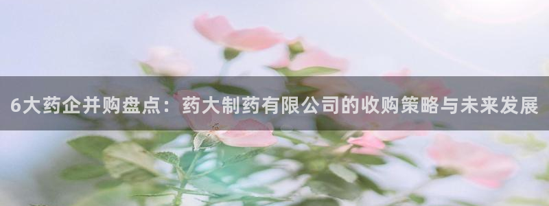 九游老哥俱乐部官网登录入口：6大药企并购盘点：药大制药有限公司的收购策略与未来发展