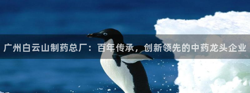 九游老哥俱乐部官网登录：广州白云山制药总厂：百年传承，创新领先的中药龙头企业