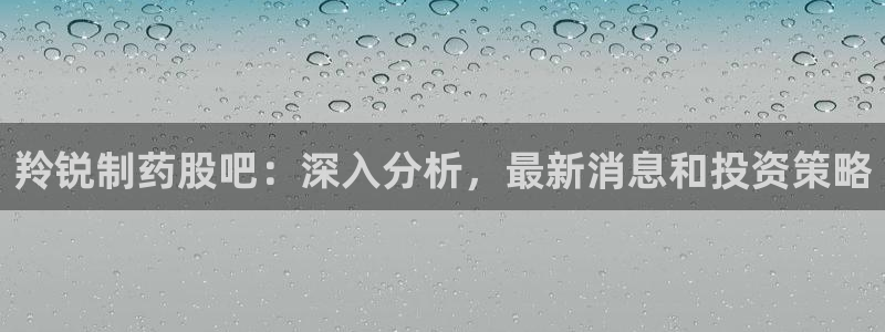 九游会老哥俱乐部必备的交流社区：羚锐制药股吧：深入分析，最新消息和投资策略