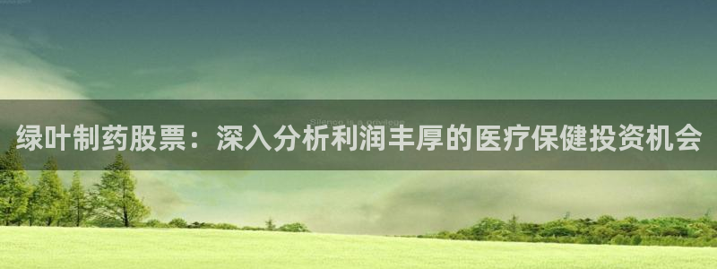 九游老哥俱乐部官网登录网址：绿叶制药股票：深入分析利润丰厚的医疗保健投资机会