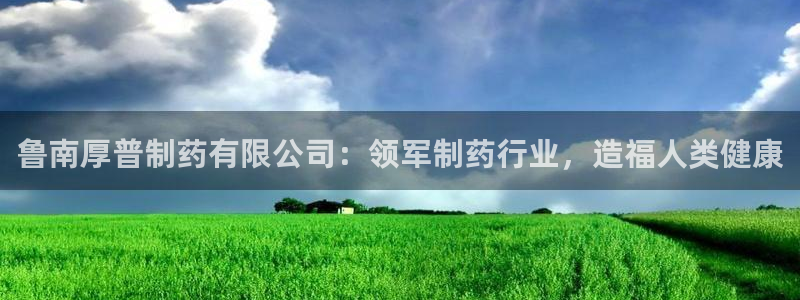 9游会老哥：鲁南厚普制药有限公司：领军制药行业，造福人类健康