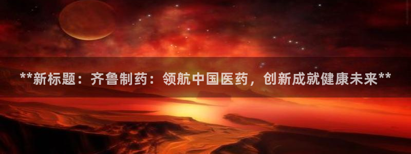 老哥吧九游会：**新标题：齐鲁制药：领航中国医药，创新成就健康未来**