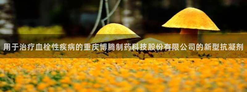 九游会老哥必备的交流社区九：用于治疗血栓性疾病的重庆博腾制药科技股份有限公司的新型抗凝剂