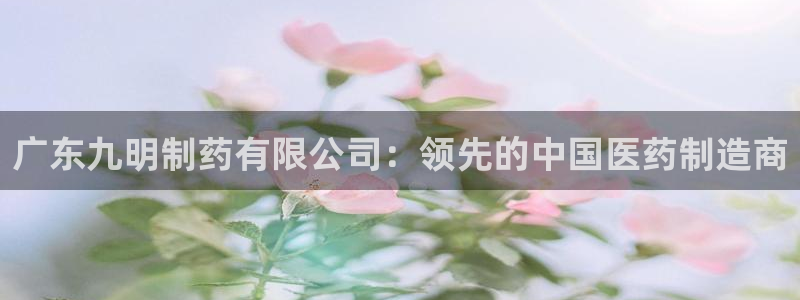 九游会老哥必备的交流社区九：广东九明制药有限公司：领先的中国医药制造商