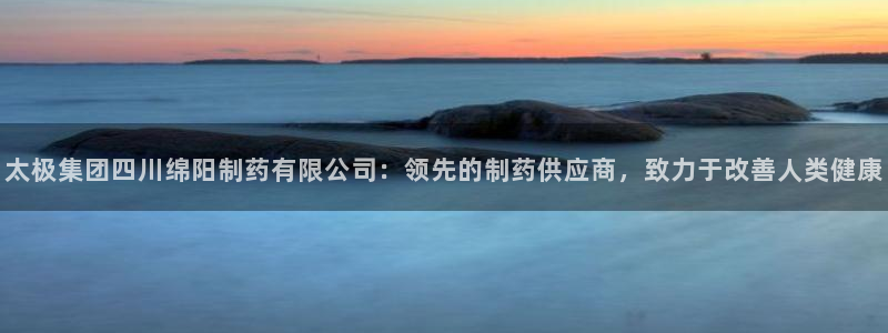 九游会老哥俱乐部官网首页：太极集团四川绵阳制药有限公司：领先的制药供应商，致力于改善人类健康