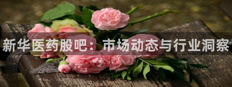 九游老哥俱乐部官网登录不了：新华医药股吧：市场动态与行业洞察