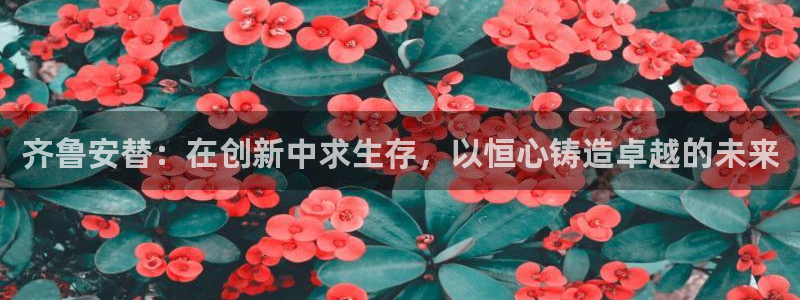 九游老哥俱乐部登录：齐鲁安替：在创新中求生存，以恒心铸造卓越的未来