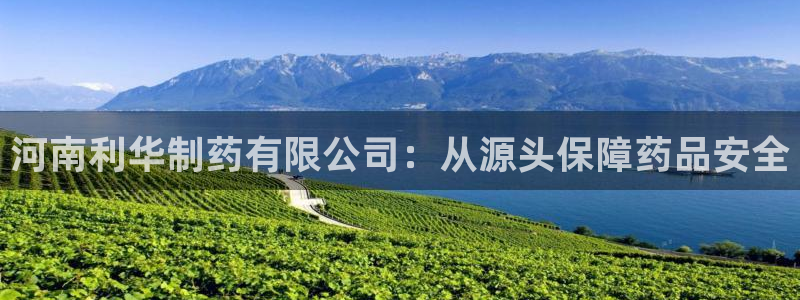 九游会老哥俱乐部：河南利华制药有限公司：从源头保障药品安全