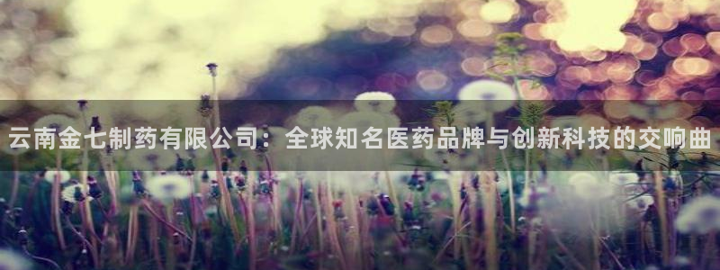 9游会老哥：云南金七制药有限公司：全球知名医药品牌与创新科技的交响曲