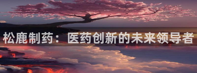 九游会老哥必备的交流社区九：松鹿制药：医药创新的未来领导者