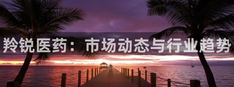 九游会老哥俱乐部交流社区：羚锐医药：市场动态与行业趋势