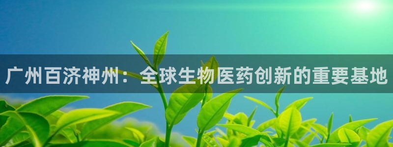 九游会老哥俱乐部：广州百济神州：全球生物医药创新的重要基地