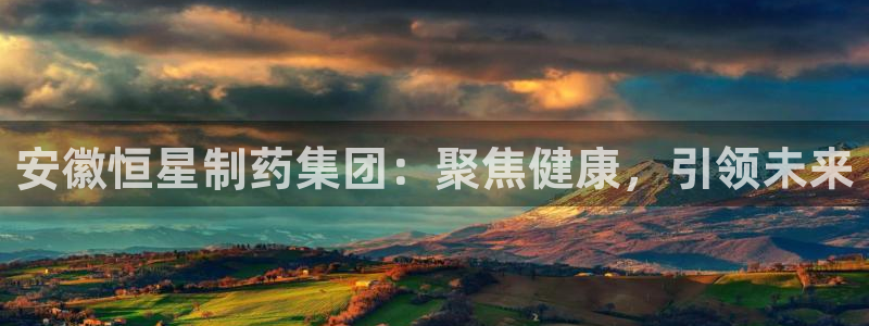 九游会老哥俱乐部必备的交流社区论坛：安徽恒星制药集团：聚焦健康，引领未来