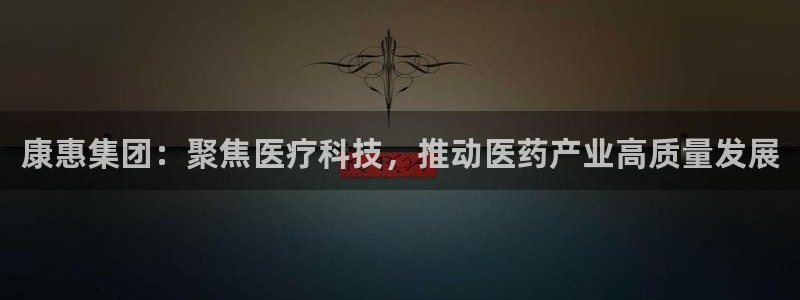 九游会老哥俱乐部论坛版：康惠集团：聚焦医疗科技，推动医药产业高质量发展