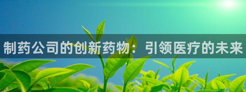 九游会老哥俱乐部官方网站：制药公司的创新药物：引领医疗的未来