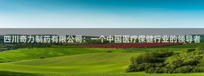 老哥吧九游会下架吗：四川奇力制药有限公司：一个中国医疗保健行业的领导者